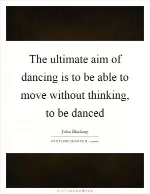 The ultimate aim of dancing is to be able to move without thinking, to be danced Picture Quote #1