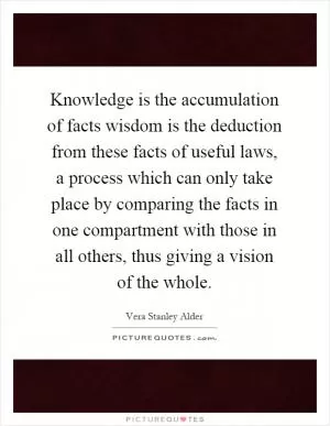 Knowledge is the accumulation of facts wisdom is the deduction from these facts of useful laws, a process which can only take place by comparing the facts in one compartment with those in all others, thus giving a vision of the whole Picture Quote #1