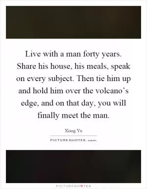Live with a man forty years. Share his house, his meals, speak on every subject. Then tie him up and hold him over the volcano’s edge, and on that day, you will finally meet the man Picture Quote #1