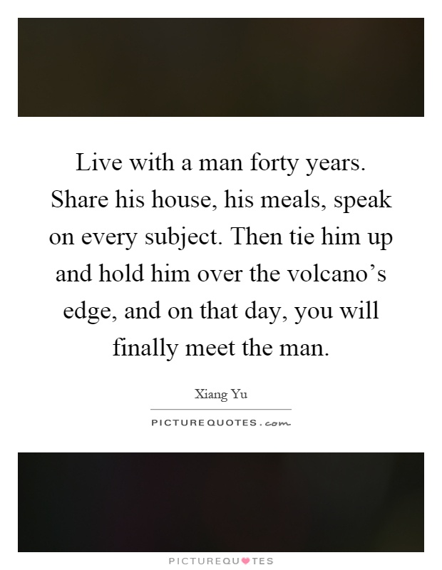 Live with a man forty years. Share his house, his meals, speak on every subject. Then tie him up and hold him over the volcano's edge, and on that day, you will finally meet the man Picture Quote #1
