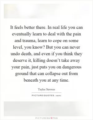 It feels better there. In real life you can eventually learn to deal with the pain and trauma, learn to cope on some level, you know? But you can never undo death, and even if you think they deserve it, killing doesn’t take away your pain, just puts you on dangerous ground that can collapse out from beneath you at any time Picture Quote #1