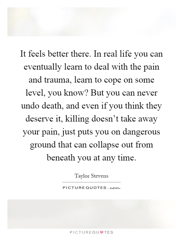 It feels better there. In real life you can eventually learn to deal with the pain and trauma, learn to cope on some level, you know? But you can never undo death, and even if you think they deserve it, killing doesn't take away your pain, just puts you on dangerous ground that can collapse out from beneath you at any time Picture Quote #1