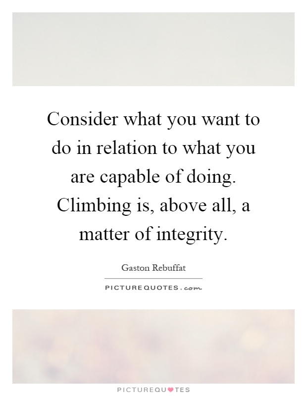 Consider what you want to do in relation to what you are capable of doing. Climbing is, above all, a matter of integrity Picture Quote #1