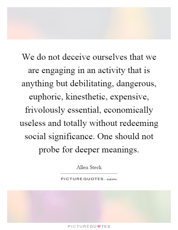 We do not deceive ourselves that we are engaging in an activity that is anything but debilitating, dangerous, euphoric, kinesthetic, expensive, frivolously essential, economically useless and totally without redeeming social significance. One should not probe for deeper meanings Picture Quote #1