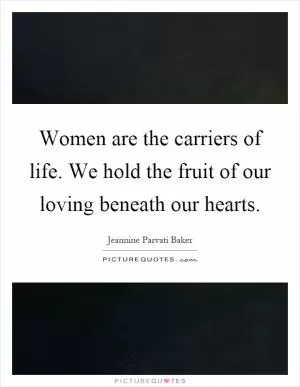 Women are the carriers of life. We hold the fruit of our loving beneath our hearts Picture Quote #1