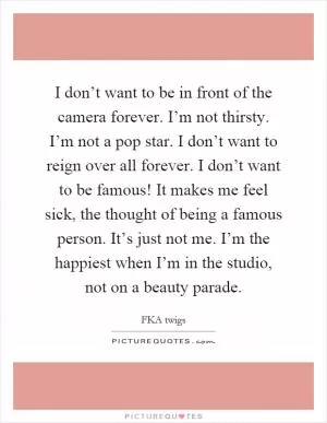 I don’t want to be in front of the camera forever. I’m not thirsty. I’m not a pop star. I don’t want to reign over all forever. I don’t want to be famous! It makes me feel sick, the thought of being a famous person. It’s just not me. I’m the happiest when I’m in the studio, not on a beauty parade Picture Quote #1