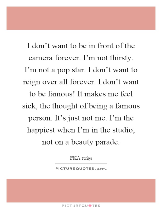I don't want to be in front of the camera forever. I'm not thirsty. I'm not a pop star. I don't want to reign over all forever. I don't want to be famous! It makes me feel sick, the thought of being a famous person. It's just not me. I'm the happiest when I'm in the studio, not on a beauty parade Picture Quote #1