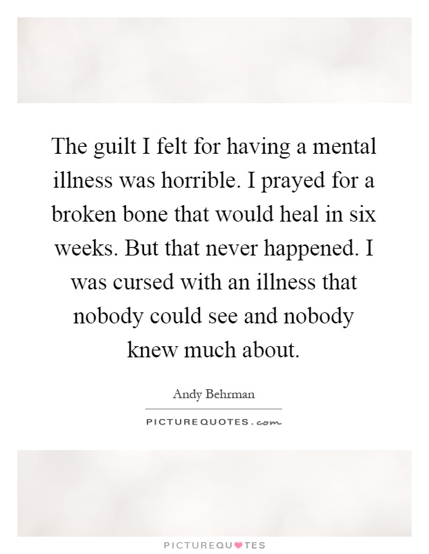 The guilt I felt for having a mental illness was horrible. I prayed for a broken bone that would heal in six weeks. But that never happened. I was cursed with an illness that nobody could see and nobody knew much about Picture Quote #1