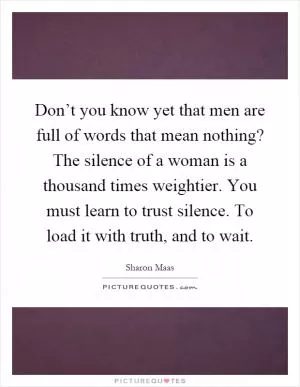 Don’t you know yet that men are full of words that mean nothing? The silence of a woman is a thousand times weightier. You must learn to trust silence. To load it with truth, and to wait Picture Quote #1