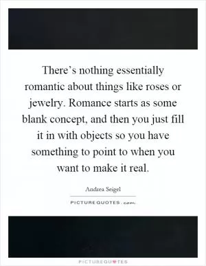 There’s nothing essentially romantic about things like roses or jewelry. Romance starts as some blank concept, and then you just fill it in with objects so you have something to point to when you want to make it real Picture Quote #1