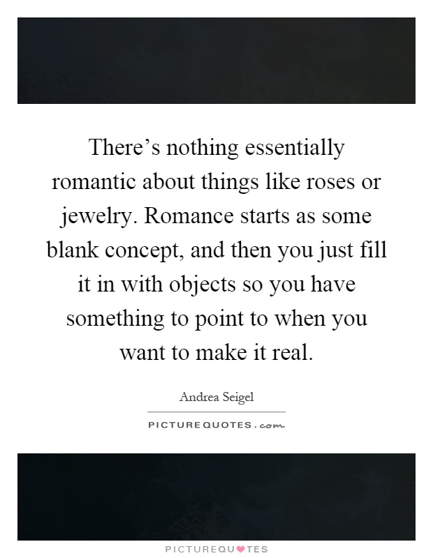 There's nothing essentially romantic about things like roses or jewelry. Romance starts as some blank concept, and then you just fill it in with objects so you have something to point to when you want to make it real Picture Quote #1