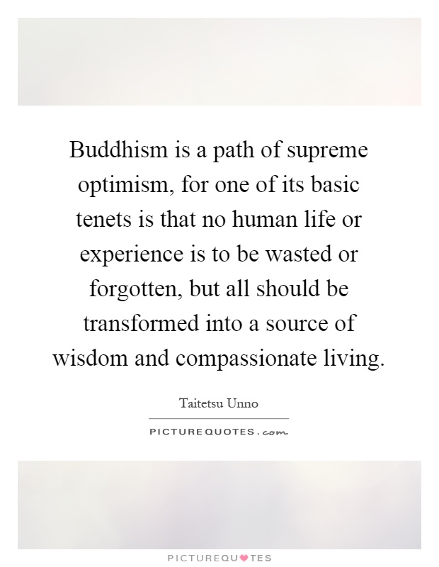 Buddhism is a path of supreme optimism, for one of its basic tenets is that no human life or experience is to be wasted or forgotten, but all should be transformed into a source of wisdom and compassionate living Picture Quote #1