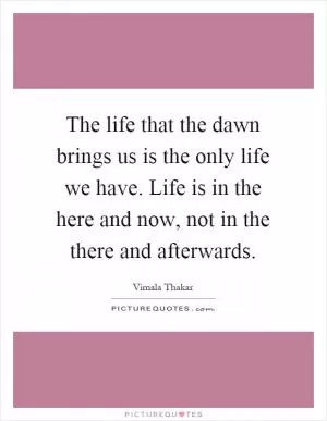 The life that the dawn brings us is the only life we have. Life is in the here and now, not in the there and afterwards Picture Quote #1