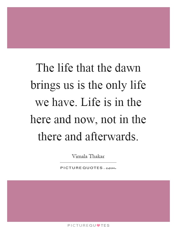 The life that the dawn brings us is the only life we have. Life is in the here and now, not in the there and afterwards Picture Quote #1