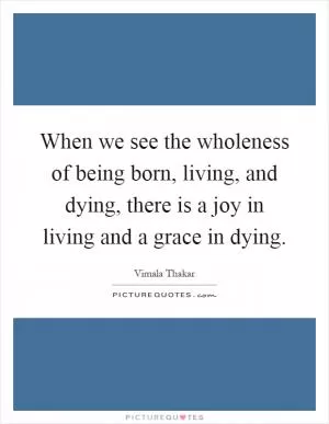 When we see the wholeness of being born, living, and dying, there is a joy in living and a grace in dying Picture Quote #1
