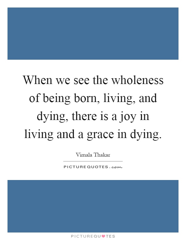When we see the wholeness of being born, living, and dying, there is a joy in living and a grace in dying Picture Quote #1