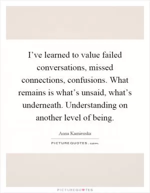 I’ve learned to value failed conversations, missed connections, confusions. What remains is what’s unsaid, what’s underneath. Understanding on another level of being Picture Quote #1