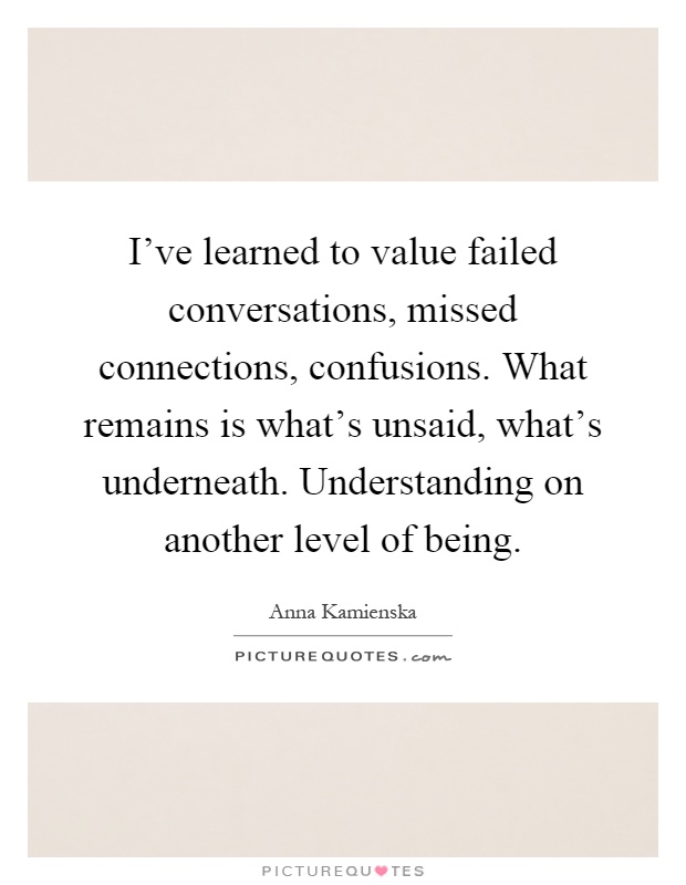 I've learned to value failed conversations, missed connections, confusions. What remains is what's unsaid, what's underneath. Understanding on another level of being Picture Quote #1