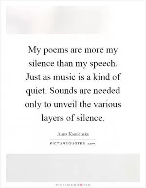My poems are more my silence than my speech. Just as music is a kind of quiet. Sounds are needed only to unveil the various layers of silence Picture Quote #1