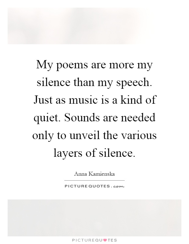 My poems are more my silence than my speech. Just as music is a kind of quiet. Sounds are needed only to unveil the various layers of silence Picture Quote #1