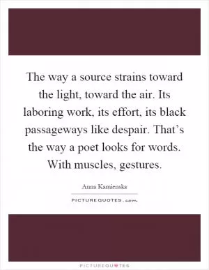 The way a source strains toward the light, toward the air. Its laboring work, its effort, its black passageways like despair. That’s the way a poet looks for words. With muscles, gestures Picture Quote #1