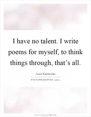 I have no talent. I write poems for myself, to think things through, that’s all Picture Quote #1