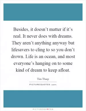Besides, it doesn’t matter if it’s real. It never does with dreams. They aren’t anything anyway but lifesavers to cling to so you don’t drown. Life is an ocean, and most everyone’s hanging on to some kind of dream to keep afloat Picture Quote #1
