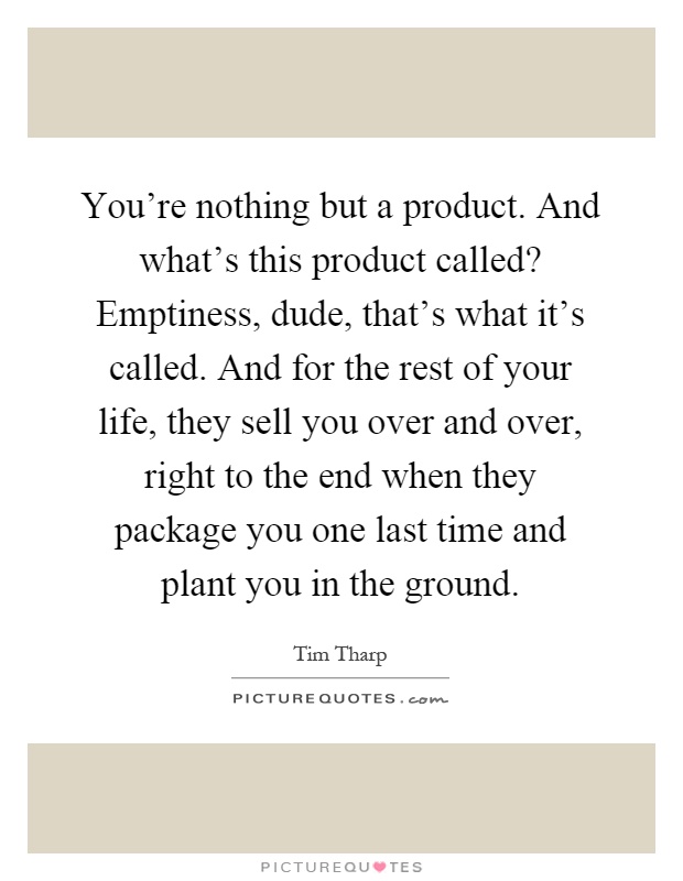 You're nothing but a product. And what's this product called? Emptiness, dude, that's what it's called. And for the rest of your life, they sell you over and over, right to the end when they package you one last time and plant you in the ground Picture Quote #1