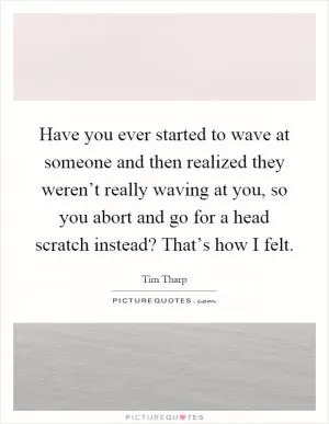 Have you ever started to wave at someone and then realized they weren’t really waving at you, so you abort and go for a head scratch instead? That’s how I felt Picture Quote #1