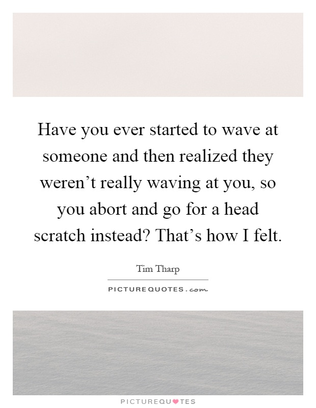 Have you ever started to wave at someone and then realized they weren't really waving at you, so you abort and go for a head scratch instead? That's how I felt Picture Quote #1