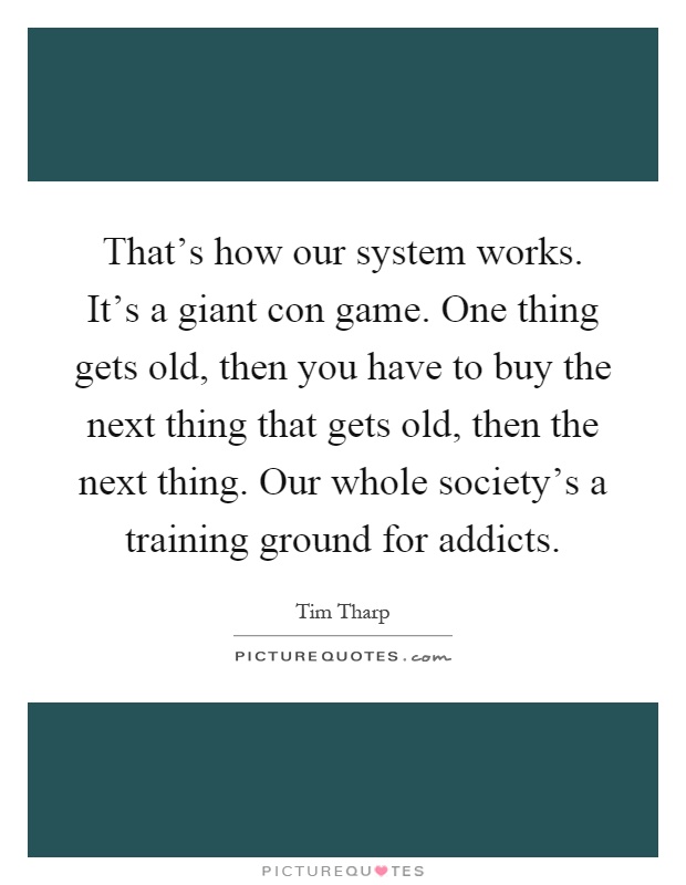 That's how our system works. It's a giant con game. One thing gets old, then you have to buy the next thing that gets old, then the next thing. Our whole society's a training ground for addicts Picture Quote #1