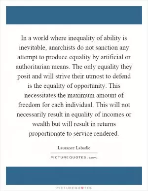In a world where inequality of ability is inevitable, anarchists do not sanction any attempt to produce equality by artificial or authoritarian means. The only equality they posit and will strive their utmost to defend is the equality of opportunity. This necessitates the maximum amount of freedom for each individual. This will not necessarily result in equality of incomes or wealth but will result in returns proportionate to service rendered Picture Quote #1