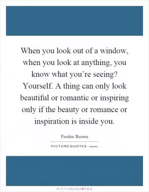 When you look out of a window, when you look at anything, you know what you’re seeing? Yourself. A thing can only look beautiful or romantic or inspiring only if the beauty or romance or inspiration is inside you Picture Quote #1