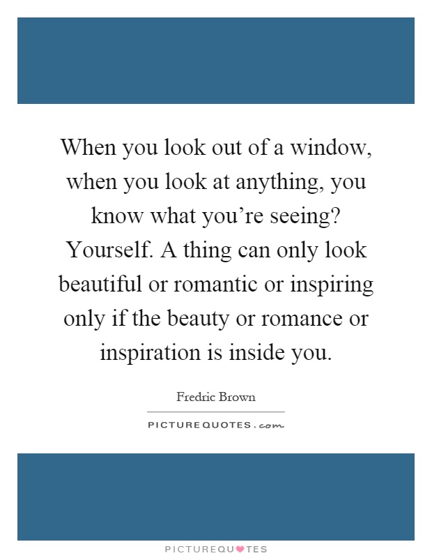 When you look out of a window, when you look at anything, you know what you're seeing? Yourself. A thing can only look beautiful or romantic or inspiring only if the beauty or romance or inspiration is inside you Picture Quote #1