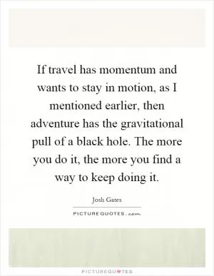 If travel has momentum and wants to stay in motion, as I mentioned earlier, then adventure has the gravitational pull of a black hole. The more you do it, the more you find a way to keep doing it Picture Quote #1
