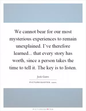 We cannot bear for our most mysterious experiences to remain unexplained. I’ve therefore learned... that every story has worth, since a person takes the time to tell it. The key is to listen Picture Quote #1