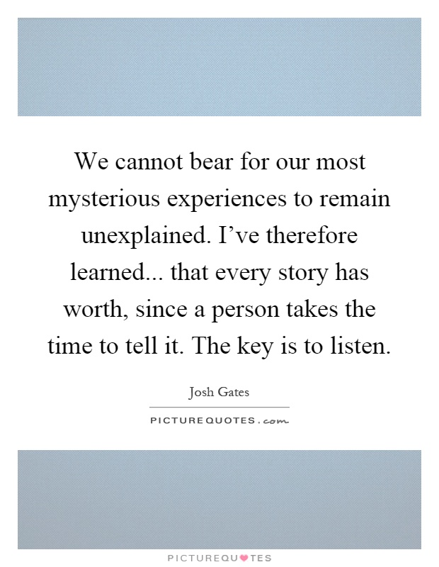 We cannot bear for our most mysterious experiences to remain unexplained. I've therefore learned... that every story has worth, since a person takes the time to tell it. The key is to listen Picture Quote #1