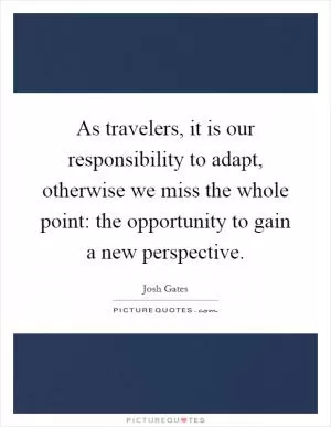 As travelers, it is our responsibility to adapt, otherwise we miss the whole point: the opportunity to gain a new perspective Picture Quote #1