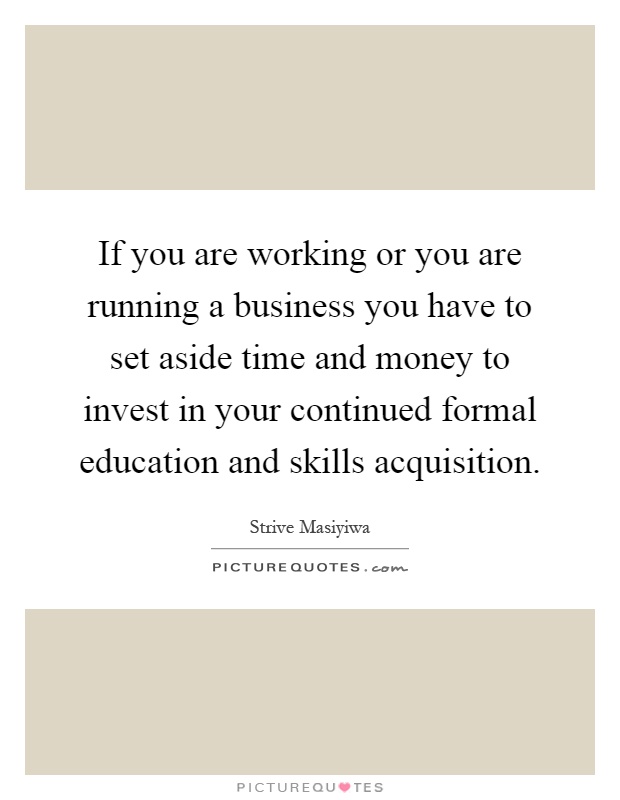 If you are working or you are running a business you have to set aside time and money to invest in your continued formal education and skills acquisition Picture Quote #1