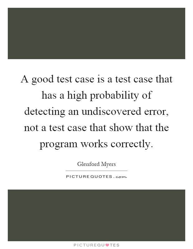 A good test case is a test case that has a high probability of detecting an undiscovered error, not a test case that show that the program works correctly Picture Quote #1