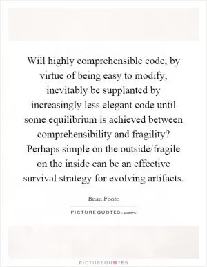 Will highly comprehensible code, by virtue of being easy to modify, inevitably be supplanted by increasingly less elegant code until some equilibrium is achieved between comprehensibility and fragility? Perhaps simple on the outside/fragile on the inside can be an effective survival strategy for evolving artifacts Picture Quote #1