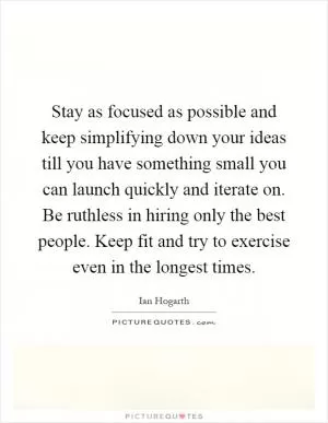 Stay as focused as possible and keep simplifying down your ideas till you have something small you can launch quickly and iterate on. Be ruthless in hiring only the best people. Keep fit and try to exercise even in the longest times Picture Quote #1