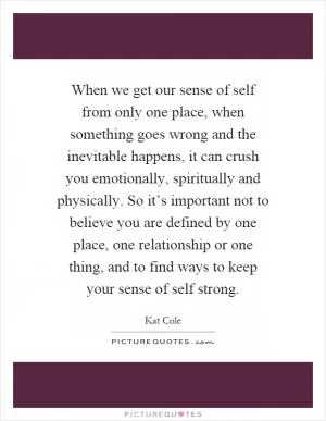 When we get our sense of self from only one place, when something goes wrong and the inevitable happens, it can crush you emotionally, spiritually and physically. So it’s important not to believe you are defined by one place, one relationship or one thing, and to find ways to keep your sense of self strong Picture Quote #1