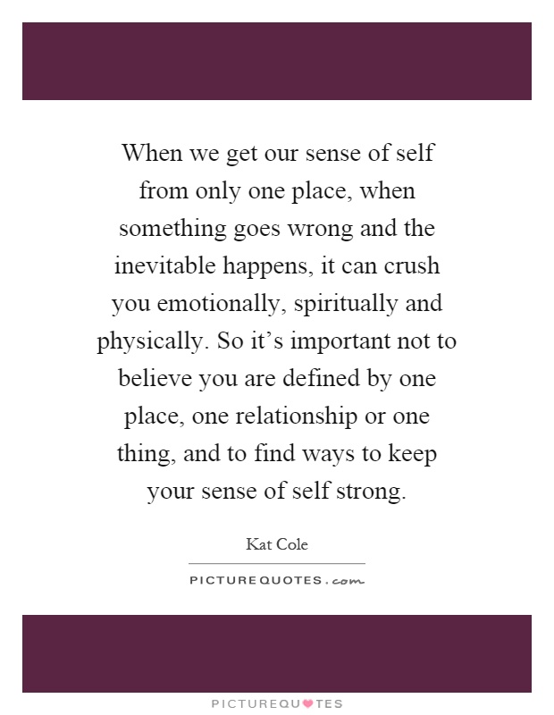 When we get our sense of self from only one place, when something goes wrong and the inevitable happens, it can crush you emotionally, spiritually and physically. So it's important not to believe you are defined by one place, one relationship or one thing, and to find ways to keep your sense of self strong Picture Quote #1