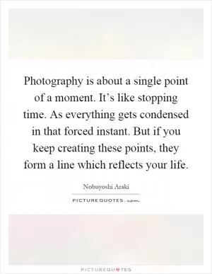 Photography is about a single point of a moment. It’s like stopping time. As everything gets condensed in that forced instant. But if you keep creating these points, they form a line which reflects your life Picture Quote #1