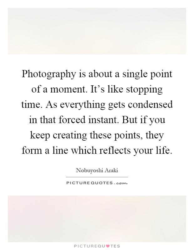 Photography is about a single point of a moment. It's like stopping time. As everything gets condensed in that forced instant. But if you keep creating these points, they form a line which reflects your life Picture Quote #1