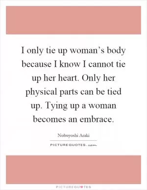 I only tie up woman’s body because I know I cannot tie up her heart. Only her physical parts can be tied up. Tying up a woman becomes an embrace Picture Quote #1