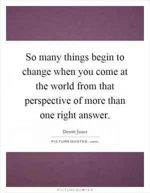 So many things begin to change when you come at the world from that perspective of more than one right answer Picture Quote #1
