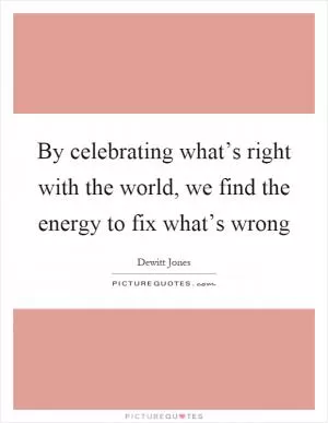 By celebrating what’s right with the world, we find the energy to fix what’s wrong Picture Quote #1