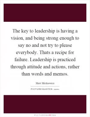 The key to leadership is having a vision, and being strong enough to say no and not try to please everybody. Thats a recipe for failure. Leadership is practiced through attitude and actions, rather than words and memos Picture Quote #1